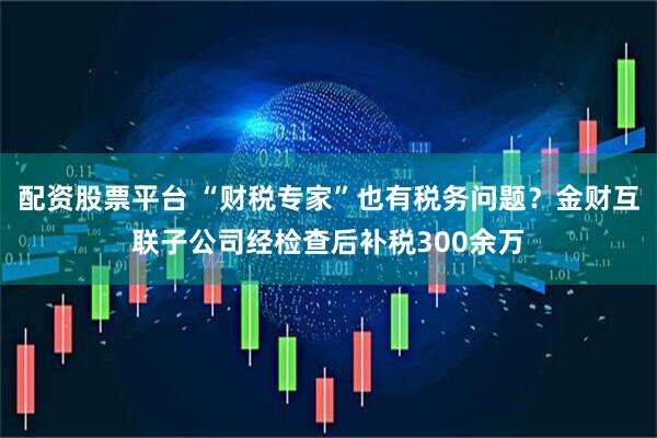 配资股票平台 “财税专家”也有税务问题？金财互联子公司经检查后补税300余万