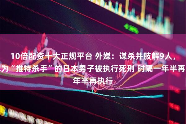 10倍配资十大正规平台 外媒：谋杀并肢解9人，被称为“推特杀手”的日本男子被执行死刑 时隔一年半再执行