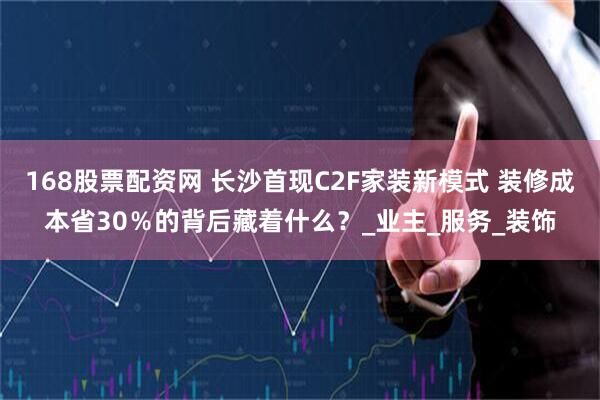 168股票配资网 长沙首现C2F家装新模式 装修成本省30％的背后藏着什么？_业主_服务_装饰