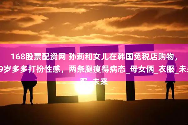 168股票配资网 孙莉和女儿在韩国免税店购物，19岁多多打扮性感，两条腿瘦得病态_母女俩_衣服_未来