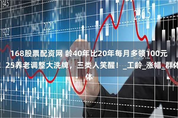 168股票配资网 龄40年比20年每月多领100元！25养老调整大洗牌，三类人笑醒！_工龄_涨幅_群体