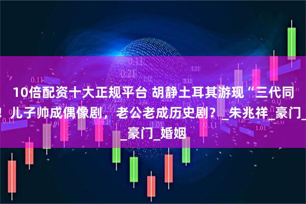 10倍配资十大正规平台 胡静土耳其游现“三代同框”！儿子帅成偶像剧，老公老成历史剧？_朱兆祥_豪门_婚姻