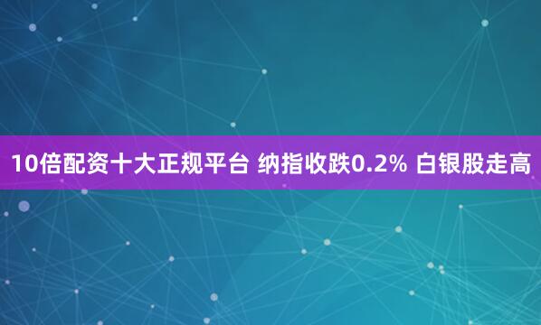 10倍配资十大正规平台 纳指收跌0.2% 白银股走高