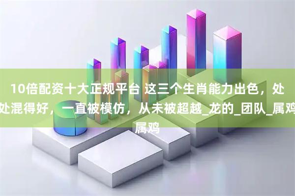10倍配资十大正规平台 这三个生肖能力出色，处处混得好，一直被模仿，从未被超越_龙的_团队_属鸡
