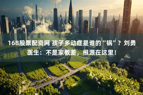 168股票配资网 孩子多动症是谁的“锅”？刘勇医生：不是家教差，根源在这里！