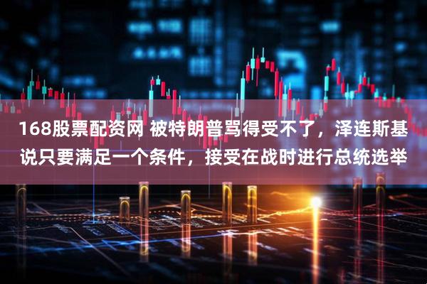 168股票配资网 被特朗普骂得受不了，泽连斯基说只要满足一个条件，接受在战时进行总统选举