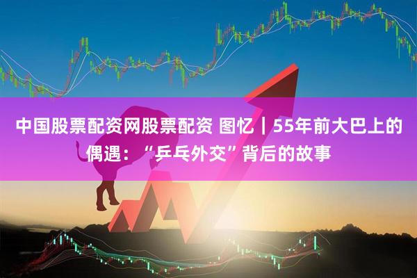 中国股票配资网股票配资 图忆｜55年前大巴上的偶遇：“乒乓外交”背后的故事