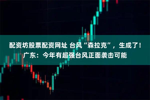 配资坊股票配资网址 台风“森拉克”，生成了！广东：今年有超强台风正面袭击可能