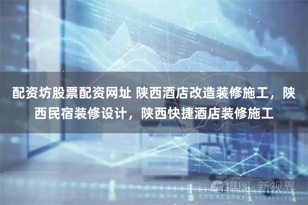 配资坊股票配资网址 陕西酒店改造装修施工，陕西民宿装修设计，陕西快捷酒店装修施工
