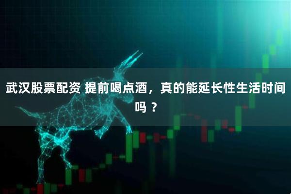 武汉股票配资 提前喝点酒，真的能延长性生活时间吗 ？