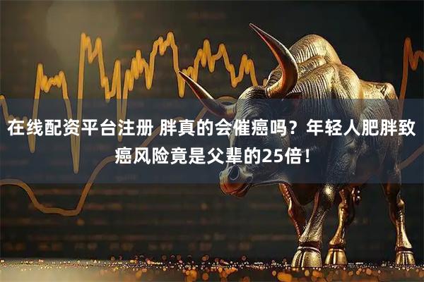 在线配资平台注册 胖真的会催癌吗？年轻人肥胖致癌风险竟是父辈的25倍！