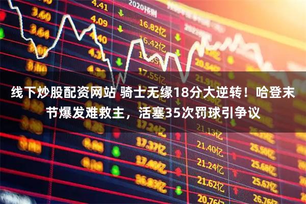 线下炒股配资网站 骑士无缘18分大逆转！哈登末节爆发难救主，活塞35次罚球引争议