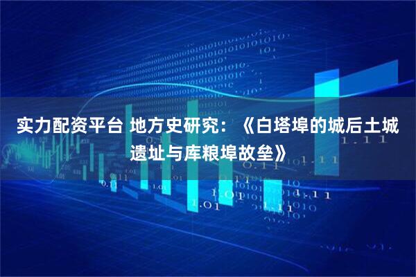 实力配资平台 地方史研究：《白塔埠的城后土城遗址与库粮埠故垒》